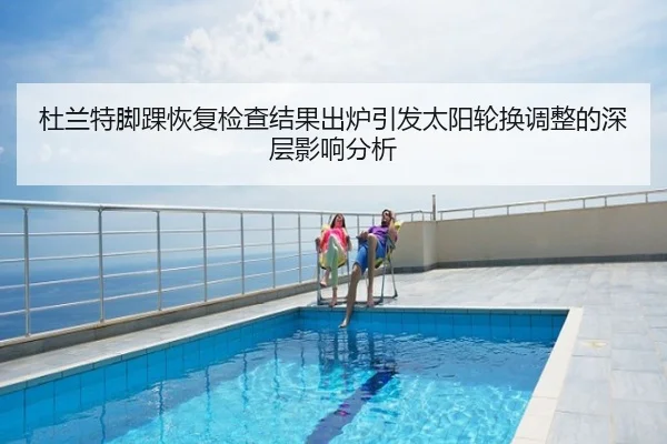 杜兰特脚踝恢复检查结果出炉引发太阳轮换调整的深层影响分析