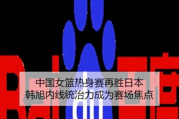 中国女篮热身赛再胜日本 韩旭内线统治力成为赛场焦点